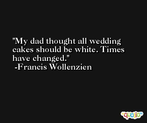 My dad thought all wedding cakes should be white. Times have changed. -Francis Wollenzien