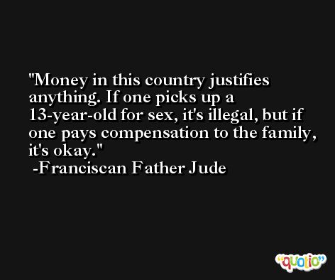 Money in this country justifies anything. If one picks up a 13-year-old for sex, it's illegal, but if one pays compensation to the family, it's okay. -Franciscan Father Jude