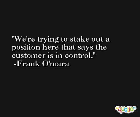 We're trying to stake out a position here that says the customer is in control. -Frank O'mara