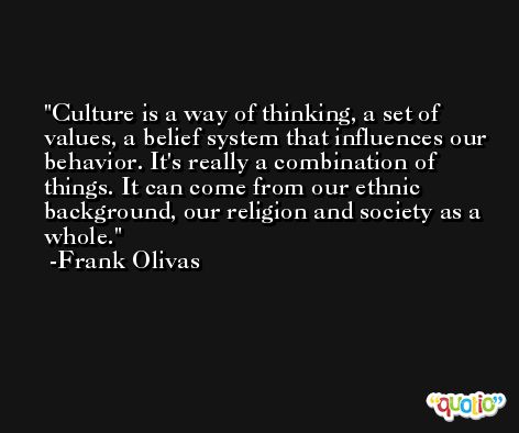 Culture is a way of thinking, a set of values, a belief system that influences our behavior. It's really a combination of things. It can come from our ethnic background, our religion and society as a whole. -Frank Olivas