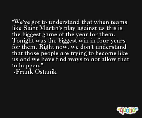 We've got to understand that when teams like Saint Martin's play against us this is the biggest game of the year for them. Tonight was the biggest win in four years for them. Right now, we don't understand that those people are trying to become like us and we have find ways to not allow that to happen. -Frank Ostanik