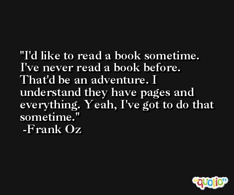 I'd like to read a book sometime. I've never read a book before. That'd be an adventure. I understand they have pages and everything. Yeah, I've got to do that sometime. -Frank Oz
