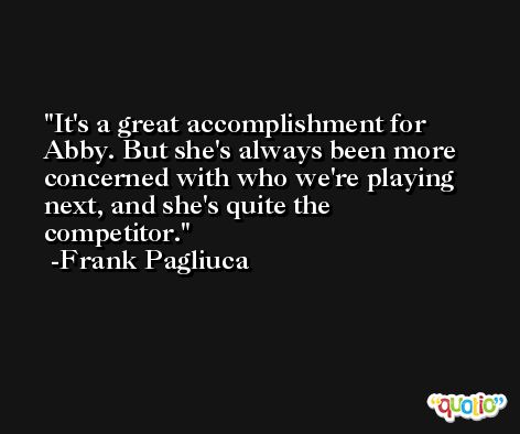 It's a great accomplishment for Abby. But she's always been more concerned with who we're playing next, and she's quite the competitor. -Frank Pagliuca