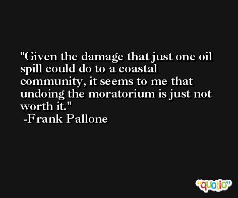 Given the damage that just one oil spill could do to a coastal community, it seems to me that undoing the moratorium is just not worth it. -Frank Pallone