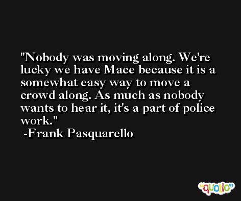 Nobody was moving along. We're lucky we have Mace because it is a somewhat easy way to move a crowd along. As much as nobody wants to hear it, it's a part of police work. -Frank Pasquarello