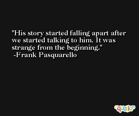 His story started falling apart after we started talking to him. It was strange from the beginning. -Frank Pasquarello