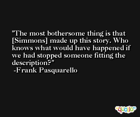 The most bothersome thing is that [Simmons] made up this story. Who knows what would have happened if we had stopped someone fitting the description? -Frank Pasquarello