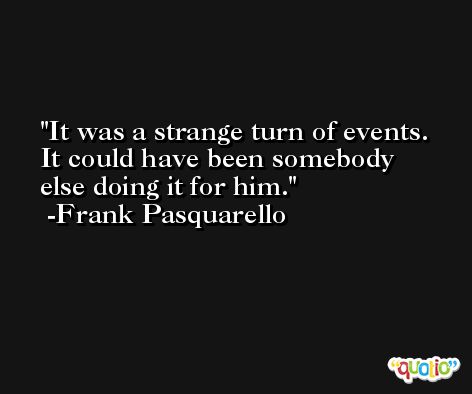 It was a strange turn of events. It could have been somebody else doing it for him. -Frank Pasquarello