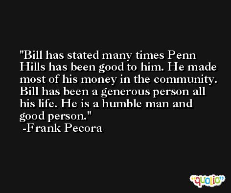 Bill has stated many times Penn Hills has been good to him. He made most of his money in the community. Bill has been a generous person all his life. He is a humble man and good person. -Frank Pecora