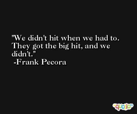 We didn't hit when we had to. They got the big hit, and we didn't. -Frank Pecora