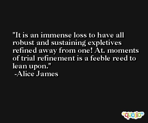 It is an immense loss to have all robust and sustaining expletives refined away from one! At. moments of trial refinement is a feeble reed to lean upon. -Alice James