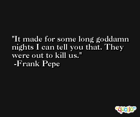 It made for some long goddamn nights I can tell you that. They were out to kill us. -Frank Pepe