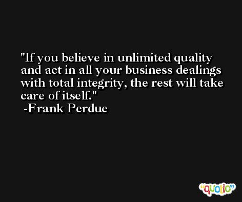 If you believe in unlimited quality and act in all your business dealings with total integrity, the rest will take care of itself. -Frank Perdue