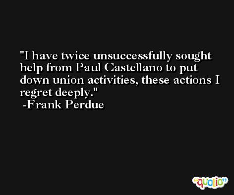 I have twice unsuccessfully sought help from Paul Castellano to put down union activities, these actions I regret deeply. -Frank Perdue