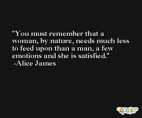 You must remember that a woman, by nature, needs much less to feed upon than a man, a few emotions and she is satisfied. -Alice James