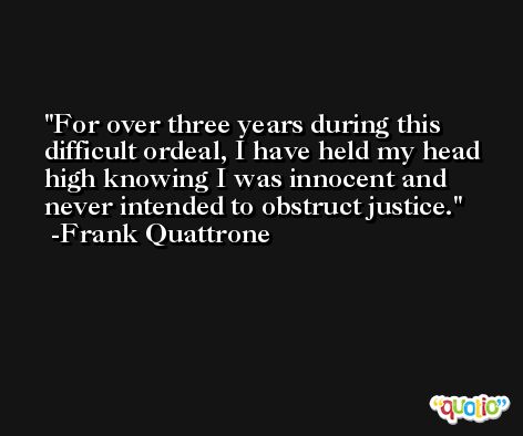 For over three years during this difficult ordeal, I have held my head high knowing I was innocent and never intended to obstruct justice. -Frank Quattrone