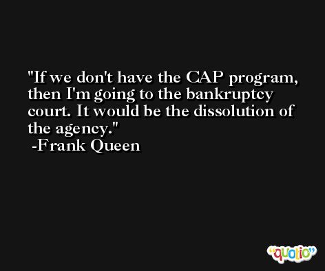 If we don't have the CAP program, then I'm going to the bankruptcy court. It would be the dissolution of the agency. -Frank Queen