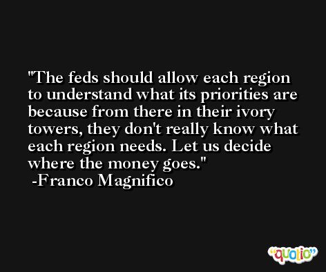 The feds should allow each region to understand what its priorities are because from there in their ivory towers, they don't really know what each region needs. Let us decide where the money goes. -Franco Magnifico