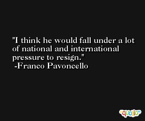 I think he would fall under a lot of national and international pressure to resign. -Franco Pavoncello