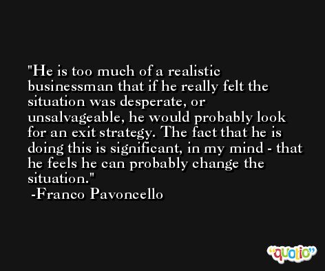 He is too much of a realistic businessman that if he really felt the situation was desperate, or unsalvageable, he would probably look for an exit strategy. The fact that he is doing this is significant, in my mind - that he feels he can probably change the situation. -Franco Pavoncello