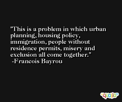 This is a problem in which urban planning, housing policy, immigration, people without residence permits, misery and exclusion all come together. -Francois Bayrou