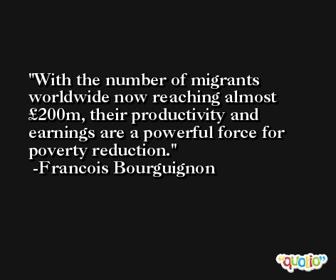 With the number of migrants worldwide now reaching almost £200m, their productivity and earnings are a powerful force for poverty reduction. -Francois Bourguignon