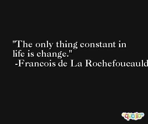 The only thing constant in life is change. -Francois de La Rochefoucauld