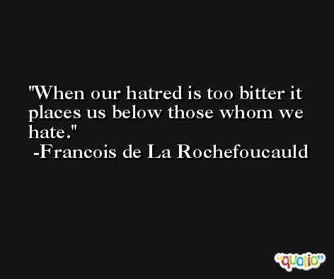 When our hatred is too bitter it places us below those whom we hate. -Francois de La Rochefoucauld