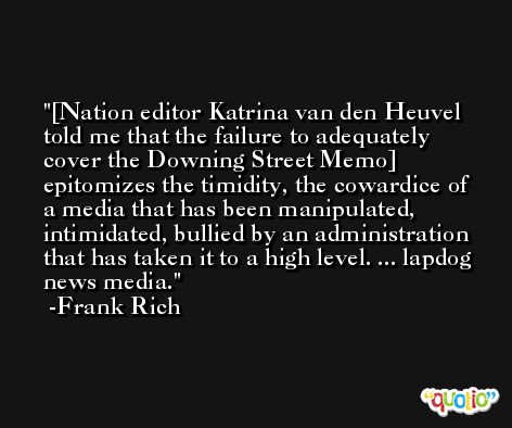 [Nation editor Katrina van den Heuvel told me that the failure to adequately cover the Downing Street Memo] epitomizes the timidity, the cowardice of a media that has been manipulated, intimidated, bullied by an administration that has taken it to a high level. ... lapdog news media. -Frank Rich