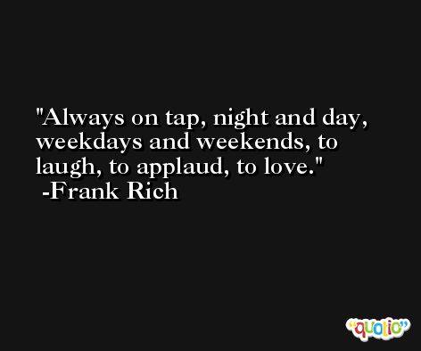 Always on tap, night and day, weekdays and weekends, to laugh, to applaud, to love. -Frank Rich