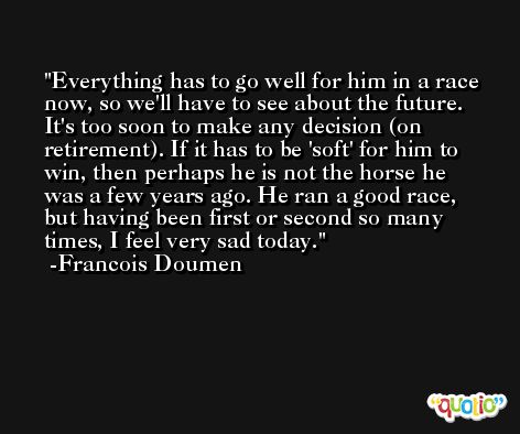 Everything has to go well for him in a race now, so we'll have to see about the future. It's too soon to make any decision (on retirement). If it has to be 'soft' for him to win, then perhaps he is not the horse he was a few years ago. He ran a good race, but having been first or second so many times, I feel very sad today. -Francois Doumen