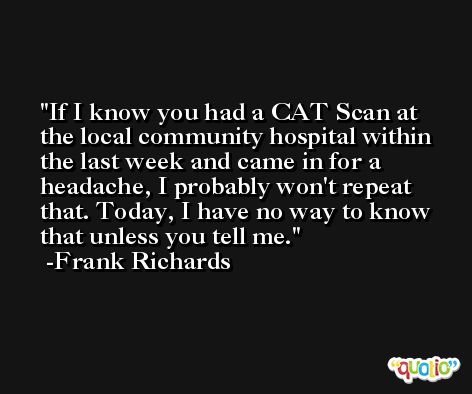 If I know you had a CAT Scan at the local community hospital within the last week and came in for a headache, I probably won't repeat that. Today, I have no way to know that unless you tell me. -Frank Richards