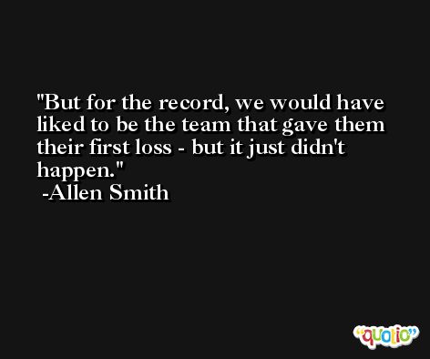 But for the record, we would have liked to be the team that gave them their first loss - but it just didn't happen. -Allen Smith