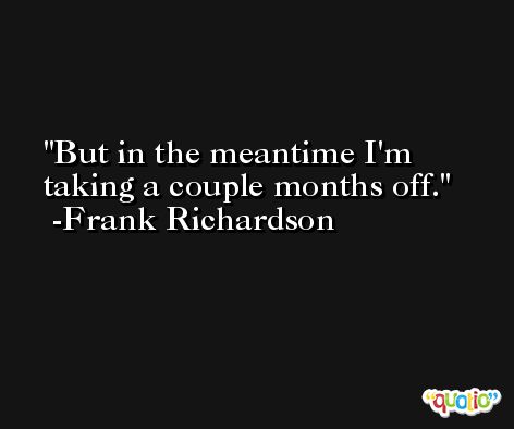 But in the meantime I'm taking a couple months off. -Frank Richardson