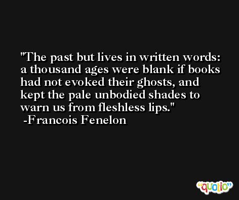 The past but lives in written words: a thousand ages were blank if books had not evoked their ghosts, and kept the pale unbodied shades to warn us from fleshless lips. -Francois Fenelon