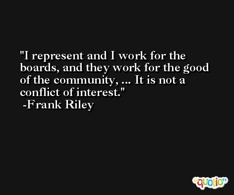 I represent and I work for the boards, and they work for the good of the community, ... It is not a conflict of interest. -Frank Riley