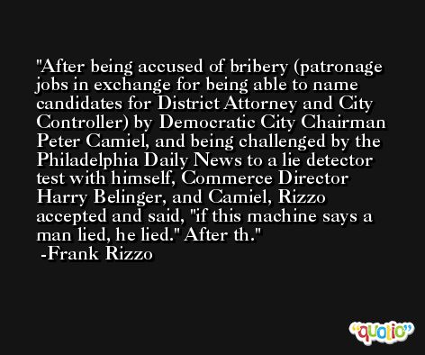 After being accused of bribery (patronage jobs in exchange for being able to name candidates for District Attorney and City Controller) by Democratic City Chairman Peter Camiel, and being challenged by the Philadelphia Daily News to a lie detector test with himself, Commerce Director Harry Belinger, and Camiel, Rizzo accepted and said, 