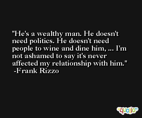 He's a wealthy man. He doesn't need politics. He doesn't need people to wine and dine him, ... I'm not ashamed to say it's never affected my relationship with him. -Frank Rizzo