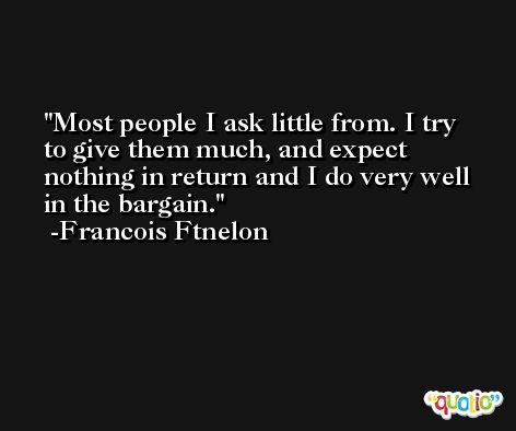 Most people I ask little from. I try to give them much, and expect nothing in return and I do very well in the bargain. -Francois Ftnelon