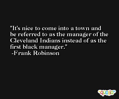 It's nice to come into a town and be referred to as the manager of the Cleveland Indians instead of as the first black manager. -Frank Robinson