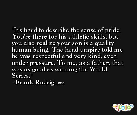 It's hard to describe the sense of pride. You're there for his athletic skills, but you also realize your son is a quality human being. The head umpire told me he was respectful and very kind, even under pressure. To me, as a father, that was as good as winning the World Series. -Frank Rodriguez