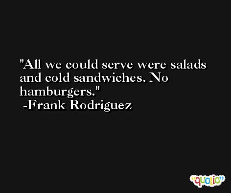 All we could serve were salads and cold sandwiches. No hamburgers. -Frank Rodriguez