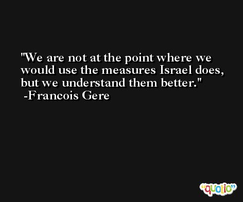 We are not at the point where we would use the measures Israel does, but we understand them better. -Francois Gere