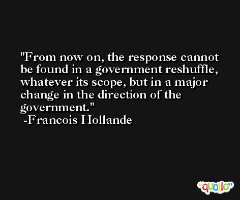 From now on, the response cannot be found in a government reshuffle, whatever its scope, but in a major change in the direction of the government. -Francois Hollande