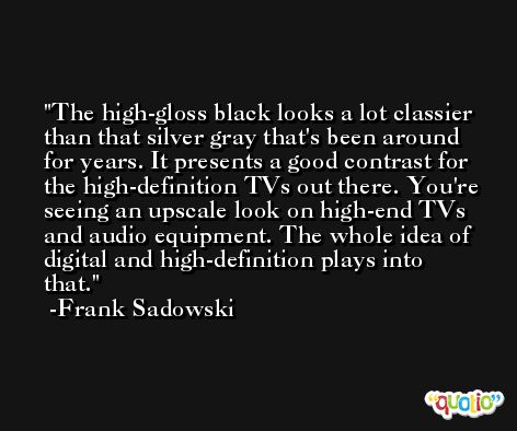 The high-gloss black looks a lot classier than that silver gray that's been around for years. It presents a good contrast for the high-definition TVs out there. You're seeing an upscale look on high-end TVs and audio equipment. The whole idea of digital and high-definition plays into that. -Frank Sadowski