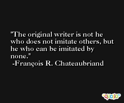 The original writer is not he who does not imitate others, but he who can be imitated by none. -François R. Chateaubriand
