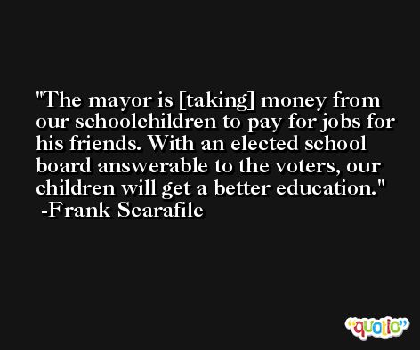 The mayor is [taking] money from our schoolchildren to pay for jobs for his friends. With an elected school board answerable to the voters, our children will get a better education. -Frank Scarafile