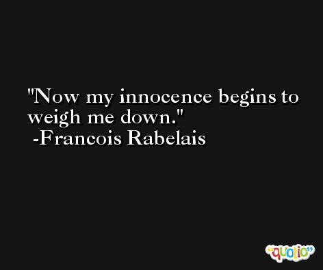 Now my innocence begins to weigh me down. -Francois Rabelais