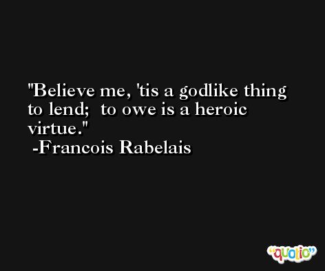 Believe me, 'tis a godlike thing to lend;  to owe is a heroic virtue. -Francois Rabelais