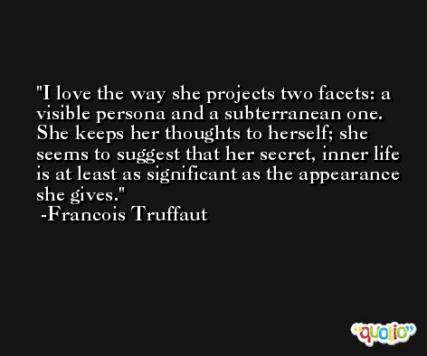 I love the way she projects two facets: a visible persona and a subterranean one. She keeps her thoughts to herself; she seems to suggest that her secret, inner life is at least as significant as the appearance she gives. -Francois Truffaut